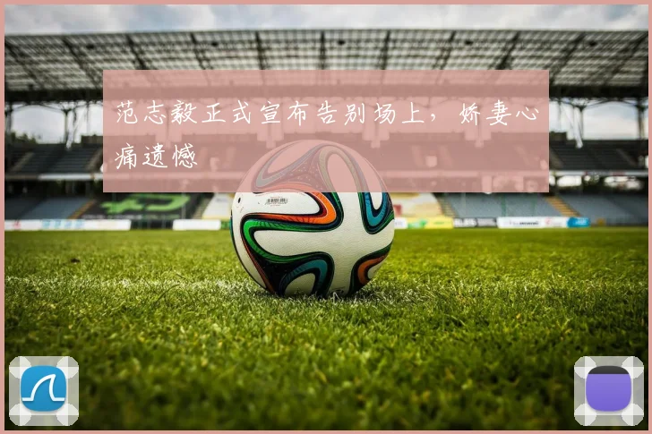 范志毅正式宣布告别场上，娇妻心痛遗憾
