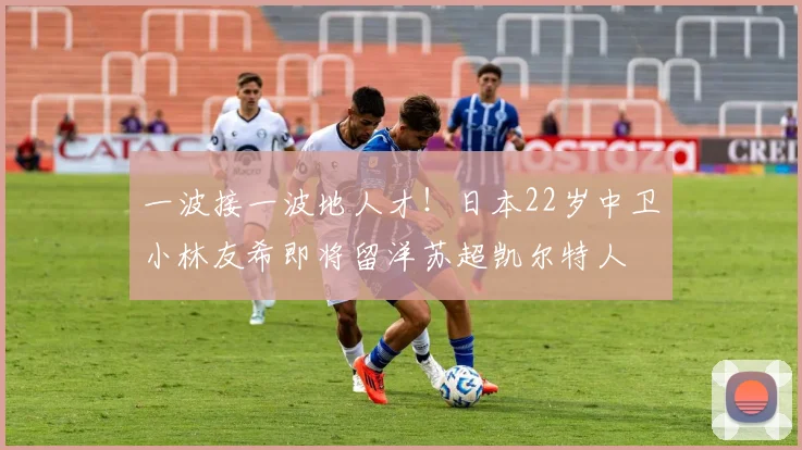 一波接一波地人才！日本22岁中卫小林友希即将留洋苏超凯尔特人