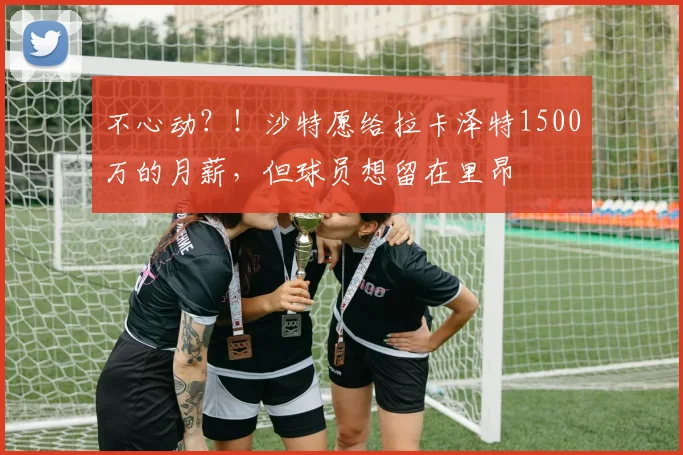 不心动？！沙特愿给拉卡泽特1500万的月薪，但球员想留在里昂