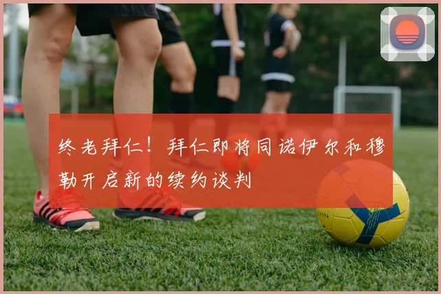 终老拜仁！拜仁即将同诺伊尔和穆勒开启新的续约谈判