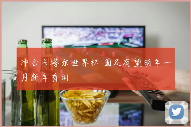 冲击卡塔尔世界杯 国足有望明年一月新年首训