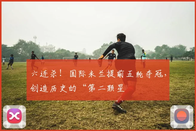 六连杀！国际米兰提前五轮夺冠，创造历史的“第二颗星