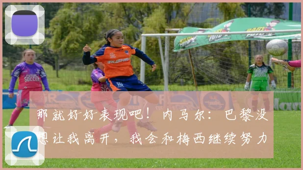 那就好好表现吧！内马尔：巴黎没想让我离开，我会和梅西继续努力