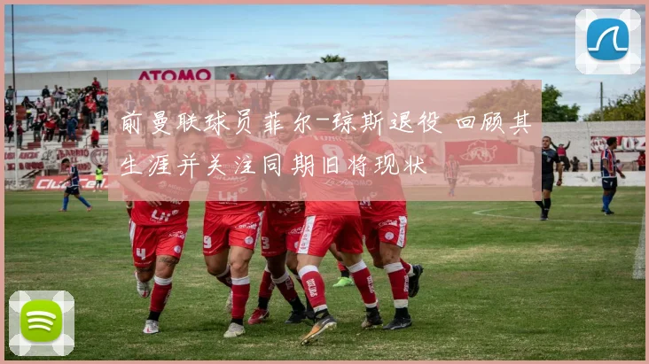 前曼联球员菲尔-琼斯退役 回顾其生涯并关注同期旧将现状