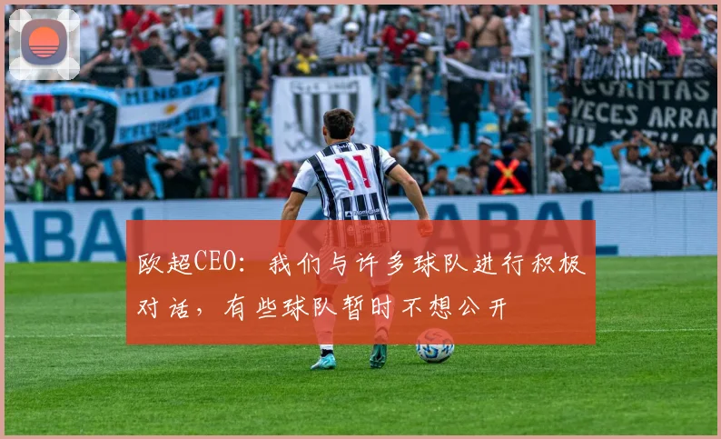 欧超CEO：我们与许多球队进行积极对话，有些球队暂时不想公开