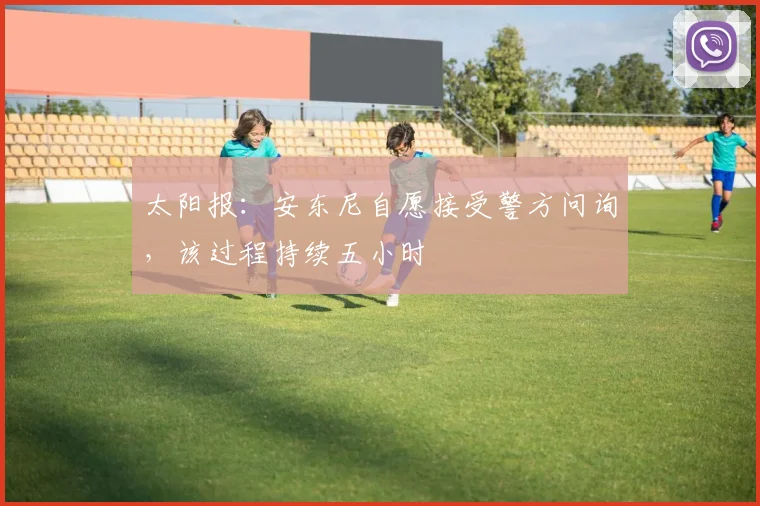 太阳报：安东尼自愿接受警方问询，该过程持续五小时