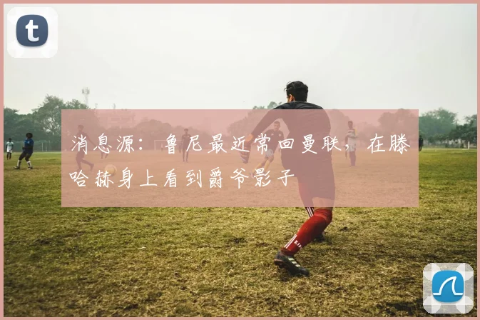 消息源：鲁尼最近常回曼联，在滕哈赫身上看到爵爷影子