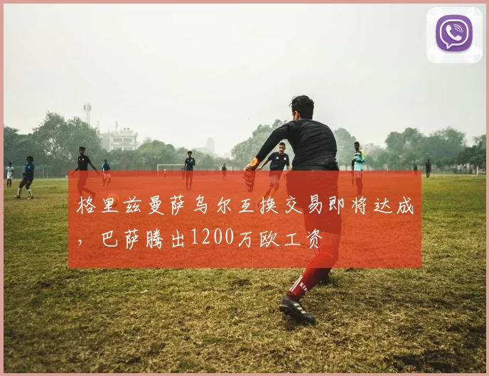格里兹曼萨乌尔互换交易即将达成，巴萨腾出1200万欧工资