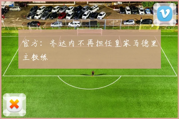 官方：齐达内不再担任皇家马德里主教练