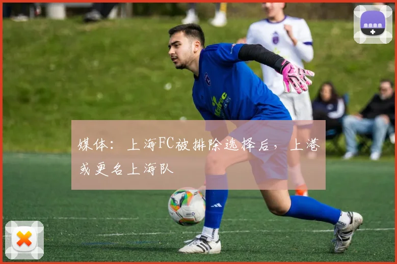 媒体：上海FC被排除选择后，上港或更名上海队