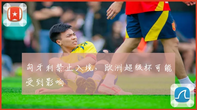 匈牙利禁止入境，欧洲超级杯可能受到影响