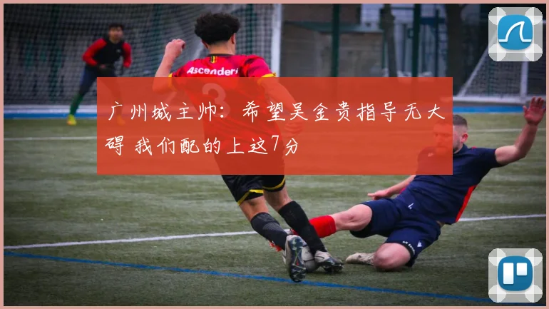 广州城主帅：希望吴金贵指导无大碍 我们配的上这7分