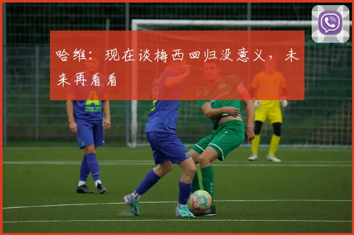 哈维：现在谈梅西回归没意义，未来再看看