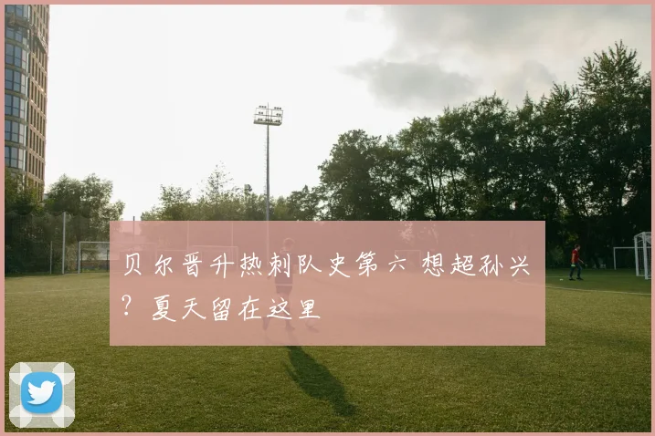 贝尔晋升热刺队史第六 想超孙兴慜？夏天留在这里