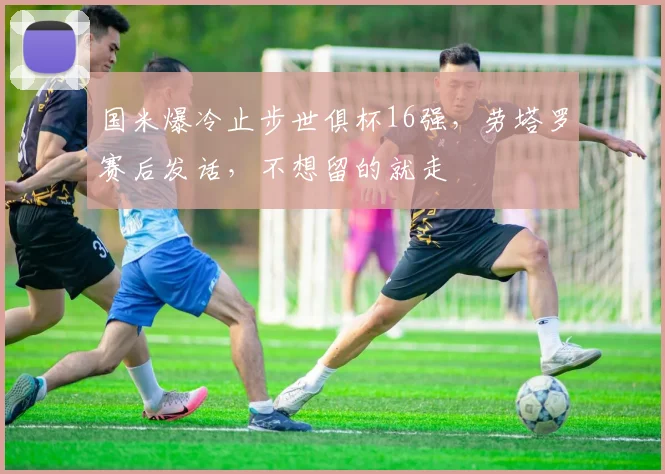 国米爆冷止步世俱杯16强，劳塔罗赛后发话，不想留的就走