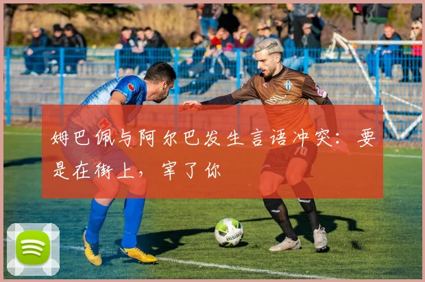姆巴佩与阿尔巴发生言语冲突：要是在街上，宰了你