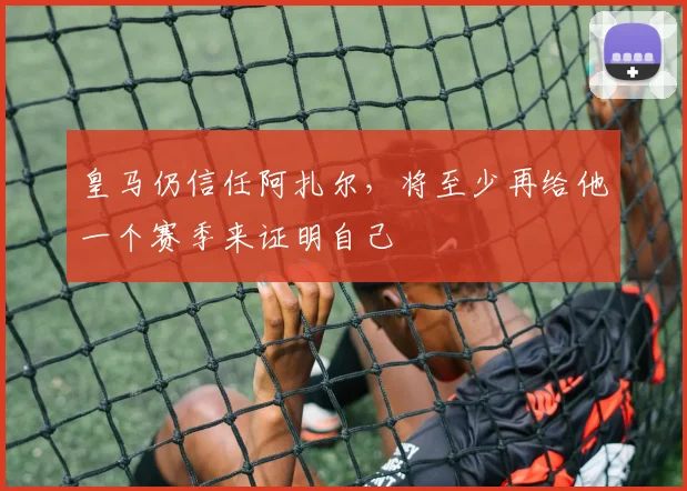皇马仍信任阿扎尔，将至少再给他一个赛季来证明自己