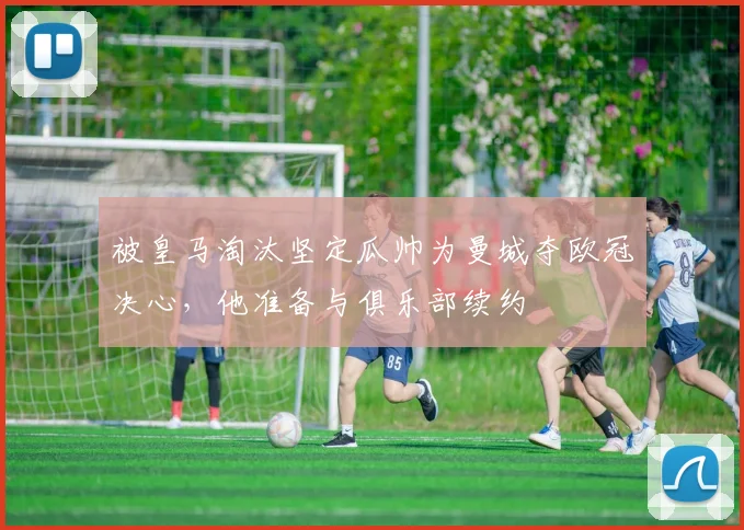 被皇马淘汰坚定瓜帅为曼城夺欧冠决心，他准备与俱乐部续约
