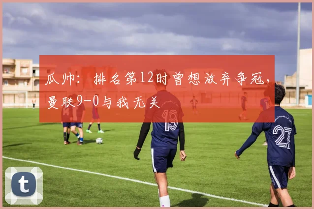 瓜帅：排名第12时曾想放弃争冠，曼联9-0与我无关