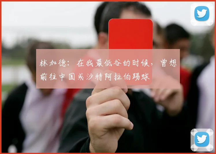 林加德：在我最低谷的时候，曾想前往中国或沙特阿拉伯踢球