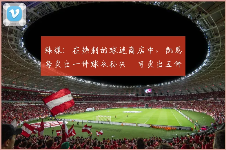 韩媒：在热刺的球迷商店中，凯恩每卖出一件球衣孙兴慜可卖出五件