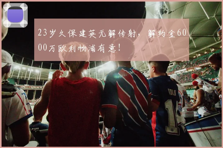 23岁久保建英无解传射，解约金6000万欧利物浦有意！