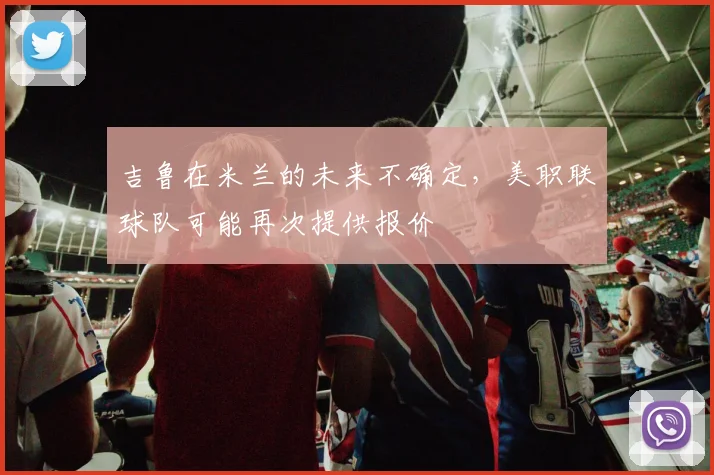 吉鲁在米兰的未来不确定，美职联球队可能再次提供报价