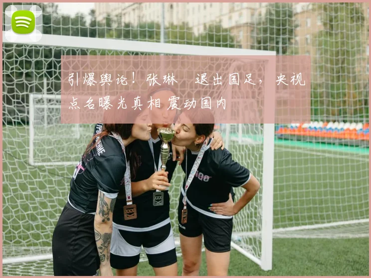 引爆舆论！张琳芃退出国足，央视点名曝光真相 震动国内