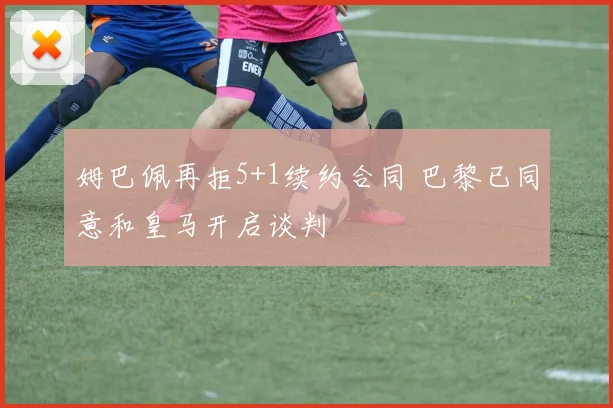 姆巴佩再拒5+1续约合同 巴黎已同意和皇马开启谈判