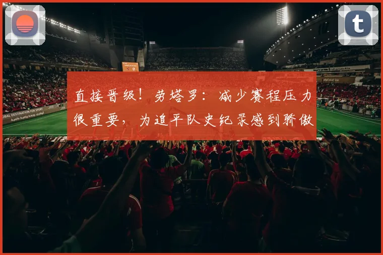 直接晋级！劳塔罗：减少赛程压力很重要，为追平队史纪录感到骄傲