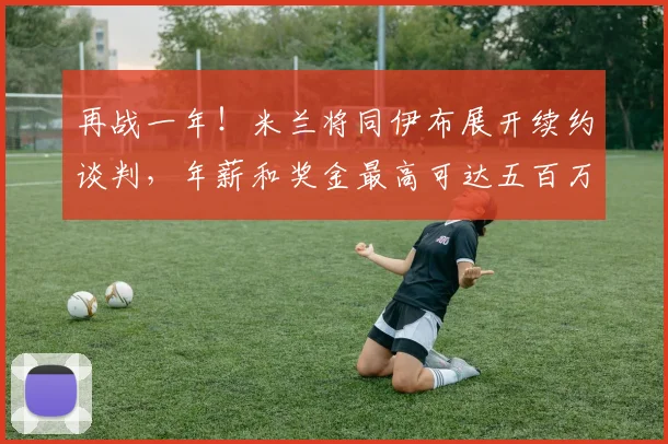 再战一年！米兰将同伊布展开续约谈判，年薪和奖金最高可达五百万