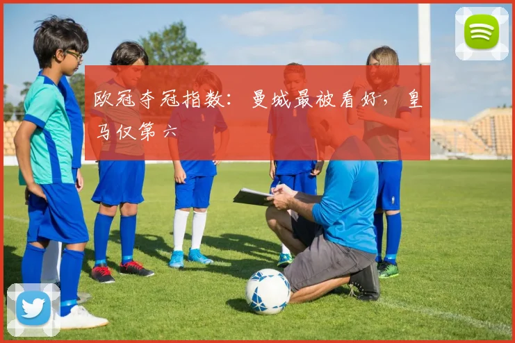 欧冠夺冠指数：曼城最被看好，皇马仅第六
