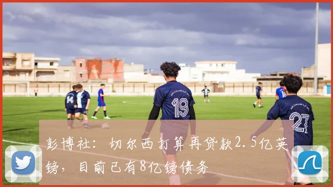 彭博社：切尔西打算再贷款2.5亿英镑，目前已有8亿镑债务