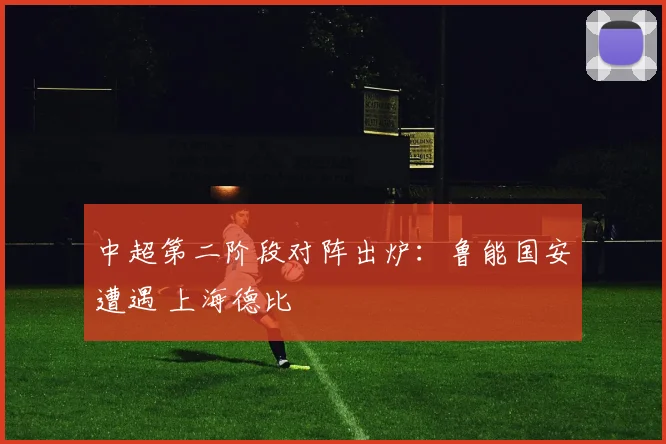 中超第二阶段对阵出炉：鲁能国安遭遇 上海德比