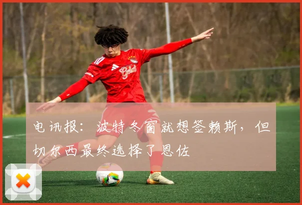 电讯报：波特冬窗就想签赖斯，但切尔西最终选择了恩佐