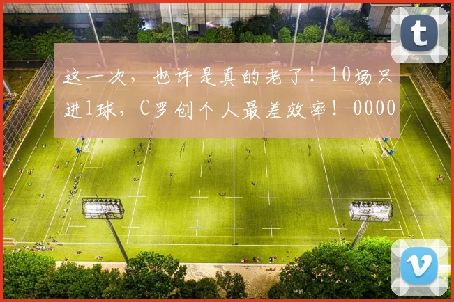 这一次，也许是真的老了！10场只进1球，C罗创个人最差效率！0000644