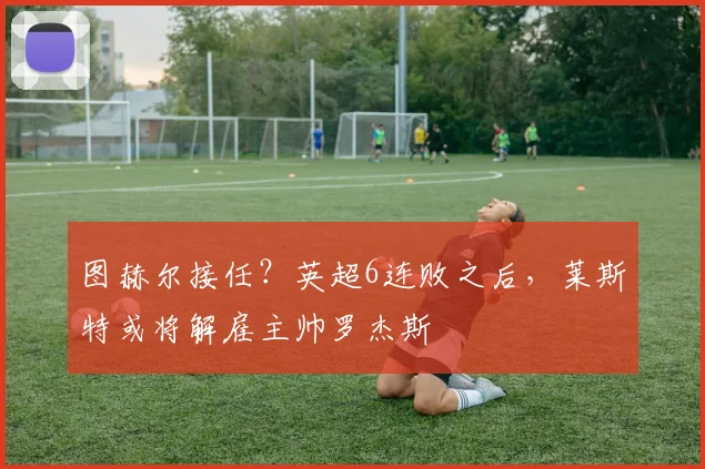 图赫尔接任？英超6连败之后，莱斯特或将解雇主帅罗杰斯