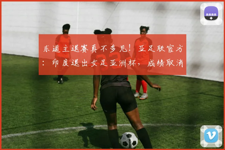 东道主退赛真不多见！亚足联官方：印度退出女足亚洲杯，成绩取消