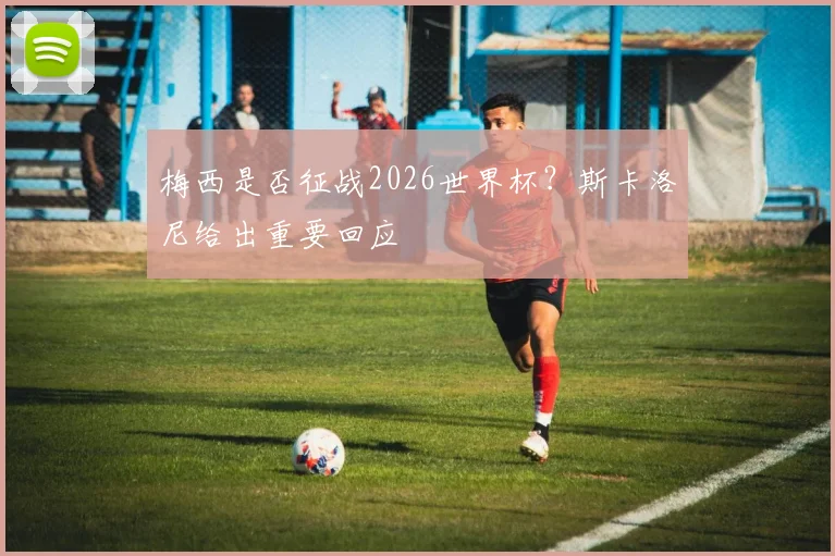 梅西是否征战2026世界杯？斯卡洛尼给出重要回应