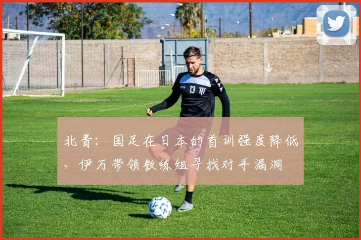 北青：国足在日本的首训强度降低，伊万带领教练组寻找对手漏洞