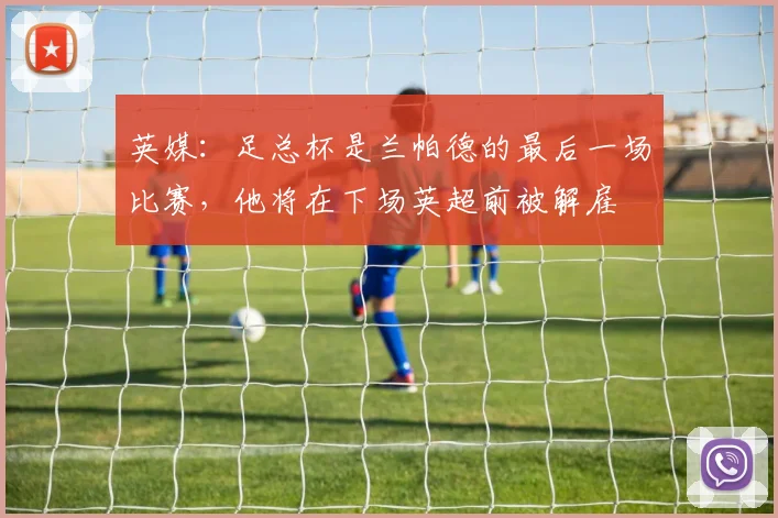 英媒：足总杯是兰帕德的最后一场比赛，他将在下场英超前被解雇