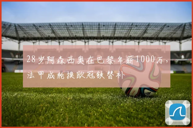 28岁阿森西奥在巴黎年薪1000万，法甲成轮换欧冠铁替补