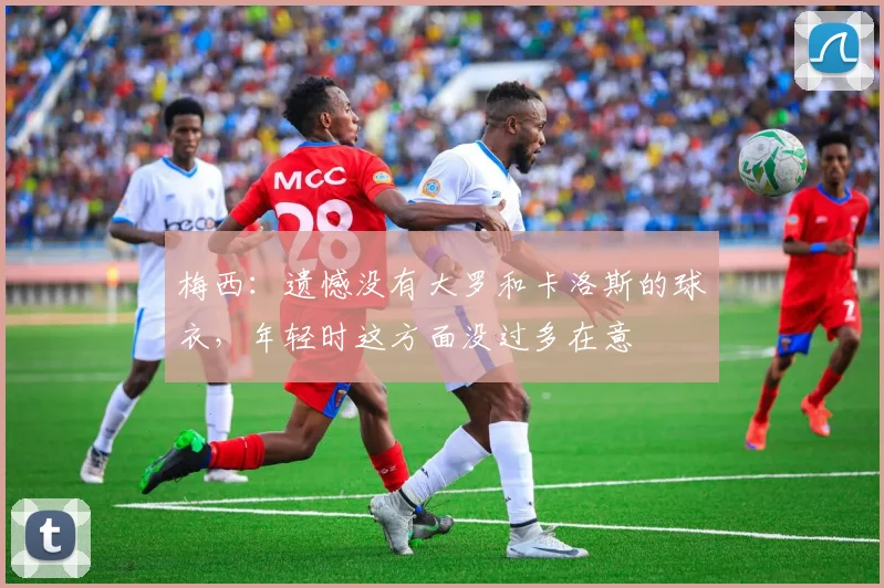 梅西：遗憾没有大罗和卡洛斯的球衣，年轻时这方面没过多在意